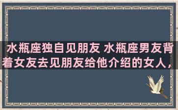 水瓶座独自见朋友 水瓶座男友背着女友去见朋友给他介绍的女人，他是怎么想的